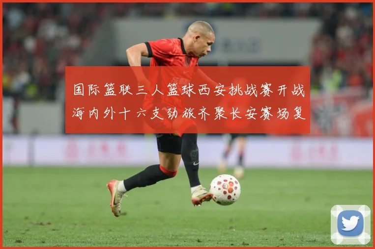 国际篮联三人篮球西安挑战赛开战海内外十六支劲旅齐聚长安赛场复盘