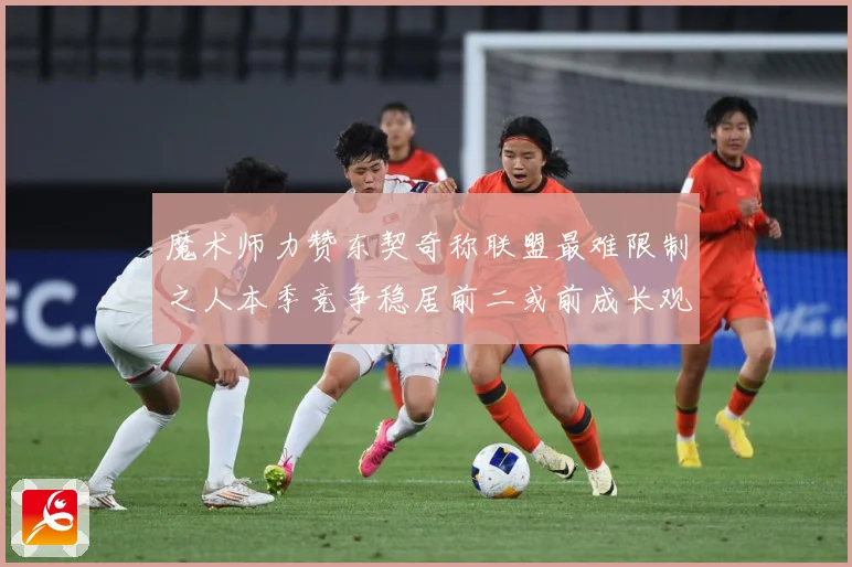 魔术师力赞东契奇称联盟最难限制之人本季竞争稳居前二或前成长观察