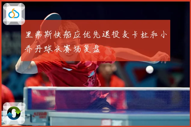 里弗斯快船应优先退役麦卡杜和小乔丹球衣赛场复盘