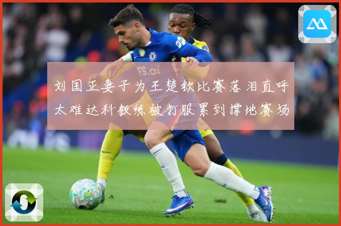 刘国正妻子为王楚钦比赛落泪直呼太难达科教练被打服累到撑地赛场解读