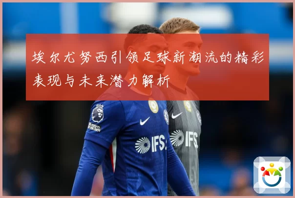 埃尔尤努西引领足球新潮流的精彩表现与未来潜力解析