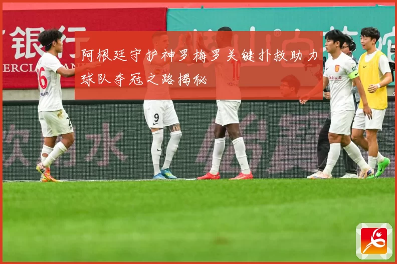 阿根廷守护神罗梅罗关键扑救助力球队夺冠之路揭秘