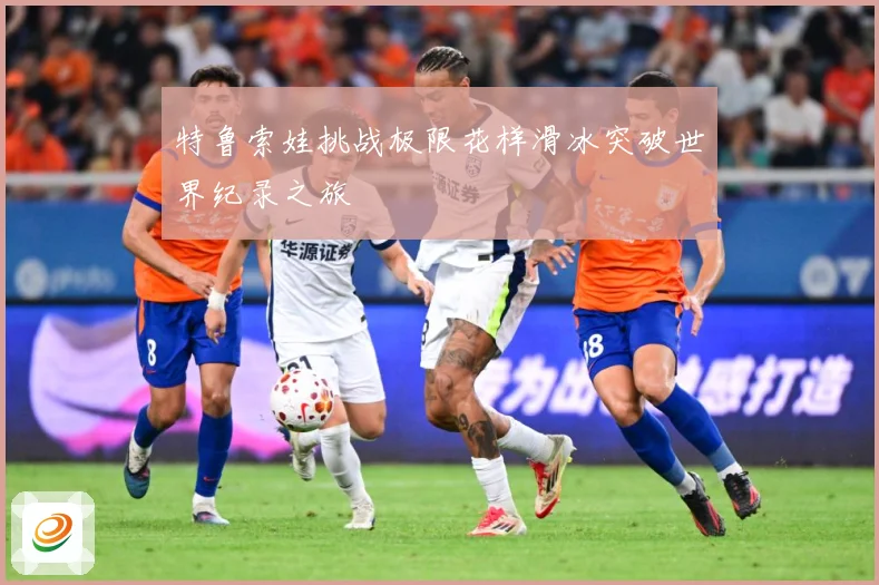 特鲁索娃挑战极限花样滑冰突破世界纪录之旅