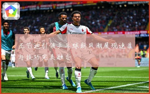 王艺迪引领乒乓球新风潮展现速度与技巧完美融合