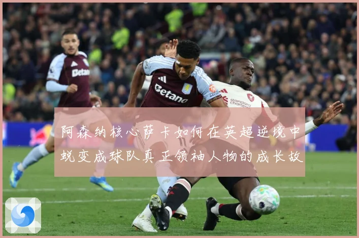 阿森纳核心萨卡如何在英超逆境中蜕变成球队真正领袖人物的成长故事