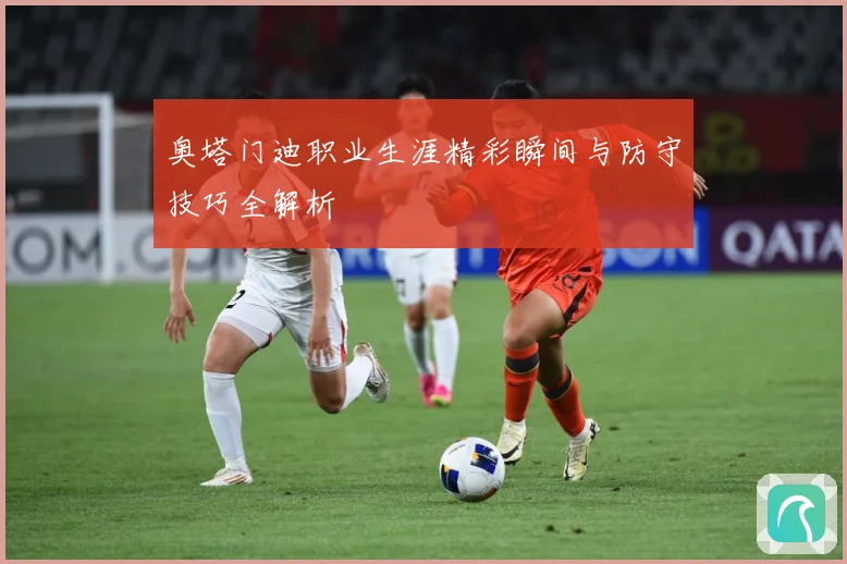 奥塔门迪职业生涯精彩瞬间与防守技巧全解析